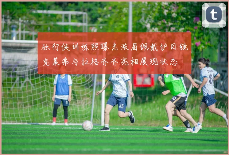 独行侠训练照曝光浓眉佩戴护目镜克莱弗与拉格齐齐亮相展现状态