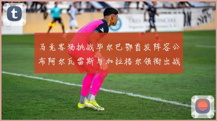马竞客场挑战毕尔巴鄂首发阵容公布阿尔瓦雷斯与加拉格尔领衔出战