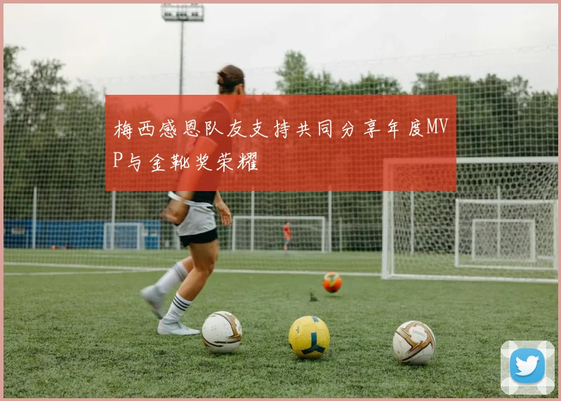 梅西感恩队友支持共同分享年度MVP与金靴奖荣耀