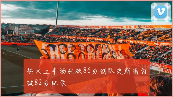 热火上半场狂砍86分创队史新高打破82分纪录