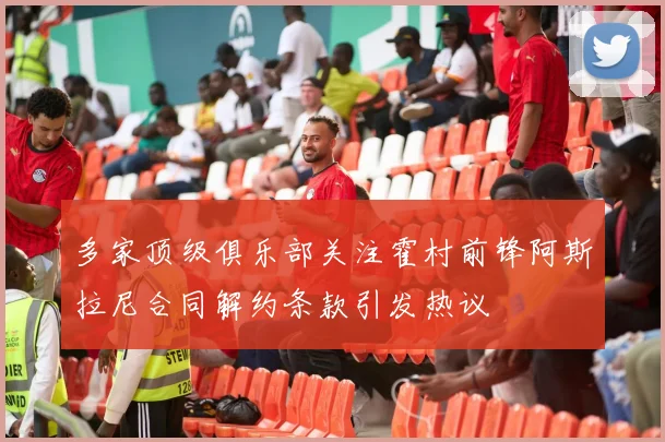 多家顶级俱乐部关注霍村前锋阿斯拉尼合同解约条款引发热议
