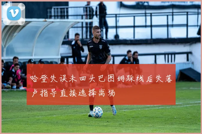 哈登失误未回头巴图姆踩线后失落卢指导直接选择离场