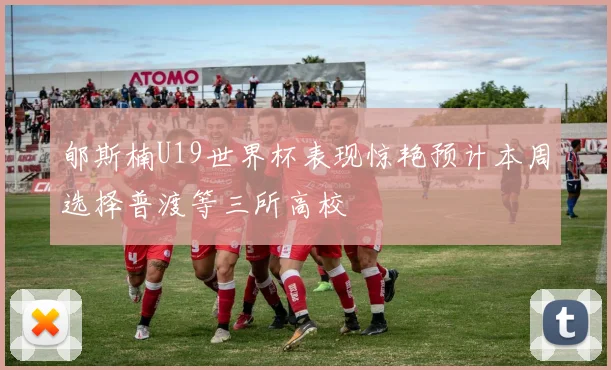 郇斯楠U19世界杯表现惊艳预计本周选择普渡等三所高校