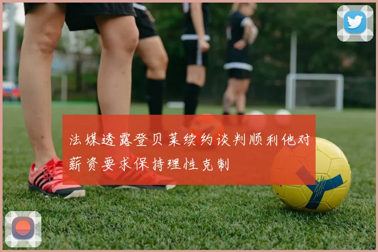 法媒透露登贝莱续约谈判顺利他对薪资要求保持理性克制