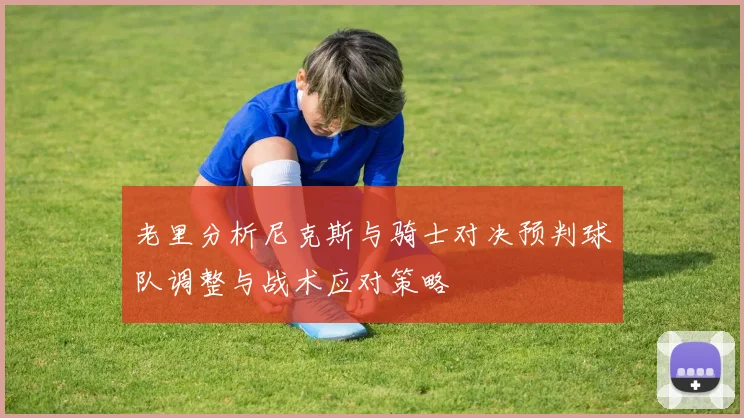 老里分析尼克斯与骑士对决预判球队调整与战术应对策略