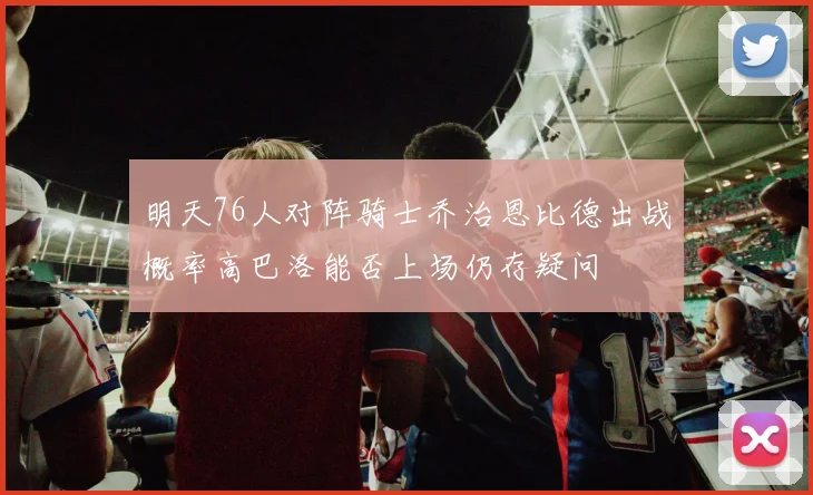 明天76人对阵骑士乔治恩比德出战概率高巴洛能否上场仍存疑问