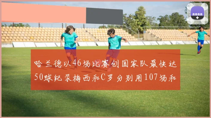 哈兰德以46场比赛创国家队最快达50球纪录梅西和C罗分别用107场和114场完成