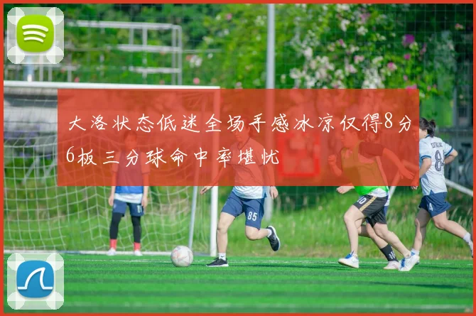 大洛状态低迷全场手感冰凉仅得8分6板三分球命中率堪忧