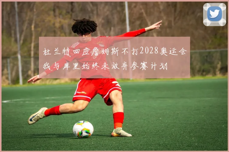 杜兰特回应詹姆斯不打2028奥运会我与库里始终未放弃参赛计划