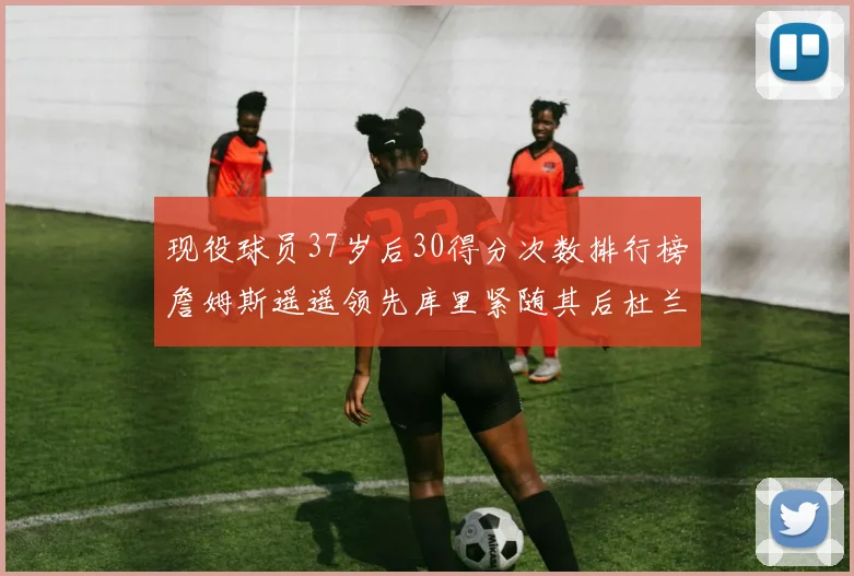 现役球员37岁后30得分次数排行榜詹姆斯遥遥领先库里紧随其后杜兰特位列第三