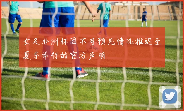 女足非洲杯因不可预见情况推迟至夏季举行的官方声明