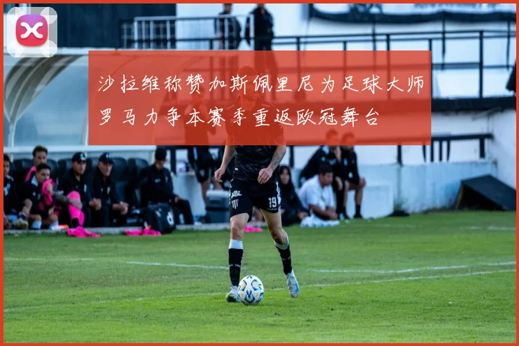 沙拉维称赞加斯佩里尼为足球大师罗马力争本赛季重返欧冠舞台