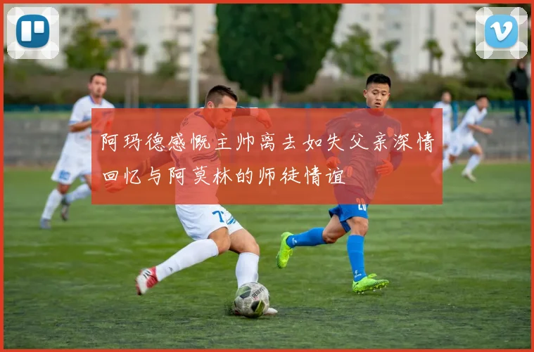 阿玛德感慨主帅离去如失父亲深情回忆与阿莫林的师徒情谊