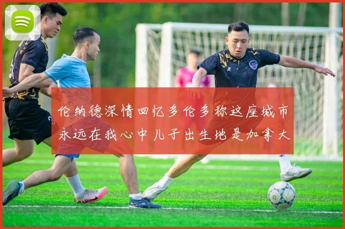 伦纳德深情回忆多伦多称这座城市永远在我心中儿子出生地是加拿大