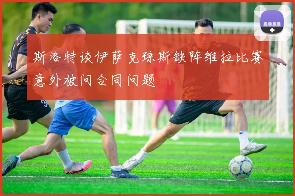 斯洛特谈伊萨克琼斯缺阵维拉比赛意外被问合同问题