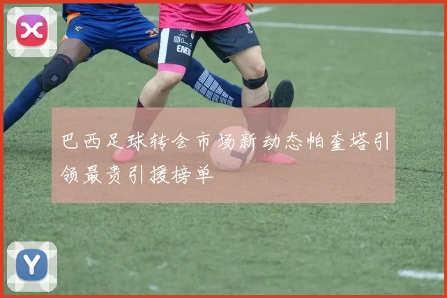 巴西足球转会市场新动态帕奎塔引领最贵引援榜单