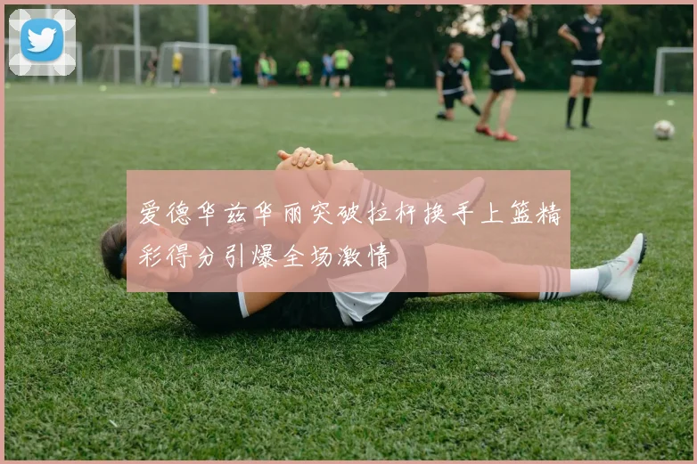 爱德华兹华丽突破拉杆换手上篮精彩得分引爆全场激情