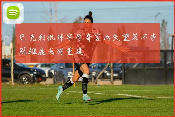 巴克利批评字母哥言论失望若不夺冠雄鹿或将重建