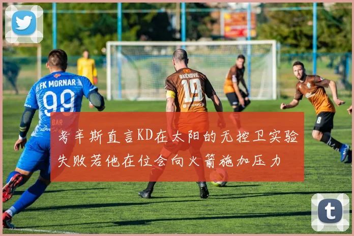 考辛斯直言KD在太阳的无控卫实验失败若他在位会向火箭施加压力