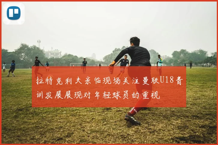 拉特克利夫亲临现场关注曼联U18青训发展展现对年轻球员的重视