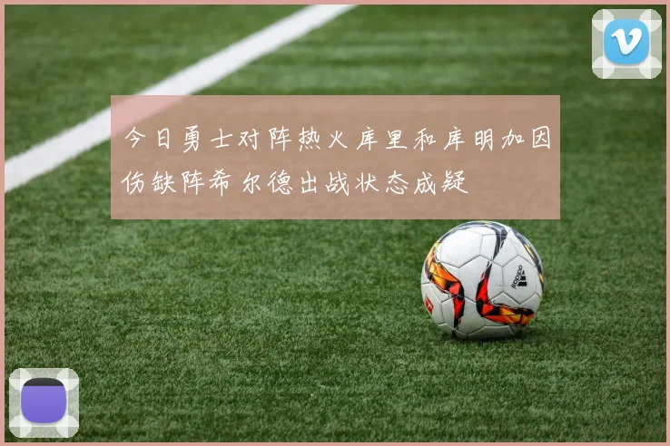 今日勇士对阵热火库里和库明加因伤缺阵希尔德出战状态成疑