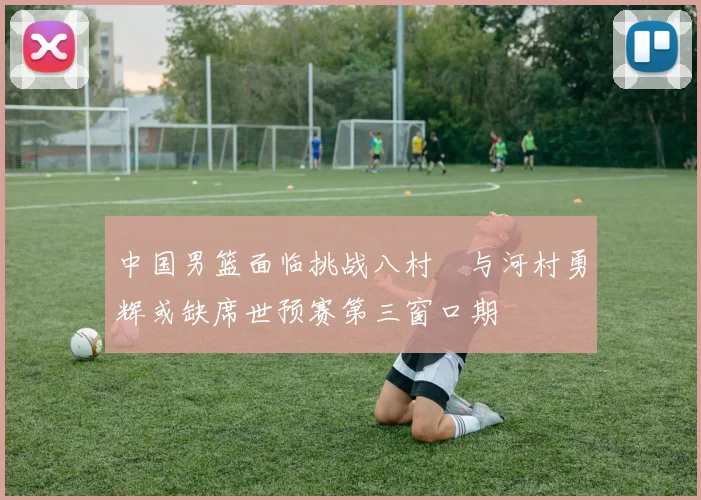 中国男篮面临挑战八村塁与河村勇辉或缺席世预赛第三窗口期