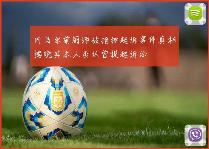 内马尔前厨师被指控起诉事件真相揭晓其本人否认曾提起诉讼