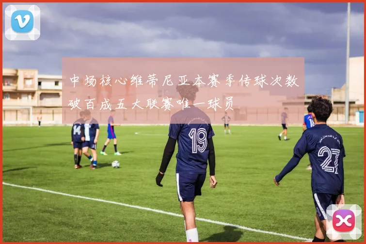 中场核心维蒂尼亚本赛季传球次数破百成五大联赛唯一球员