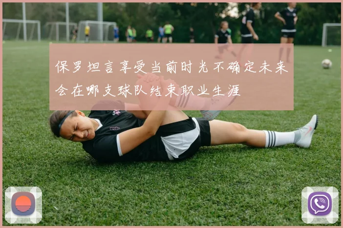 保罗坦言享受当前时光不确定未来会在哪支球队结束职业生涯