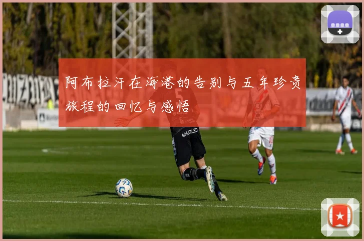 阿布拉汗在海港的告别与五年珍贵旅程的回忆与感悟