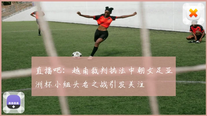 直播吧：越南裁判执法中朝女足亚洲杯小组头名之战引发关注