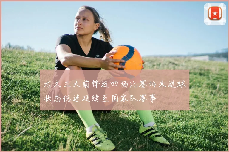 尤文三大前锋近四场比赛均未进球状态低迷延续至国家队赛事