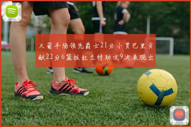 火箭半场领先爵士21分小贾巴里贡献22分6篮板杜兰特助攻9次表现出色
