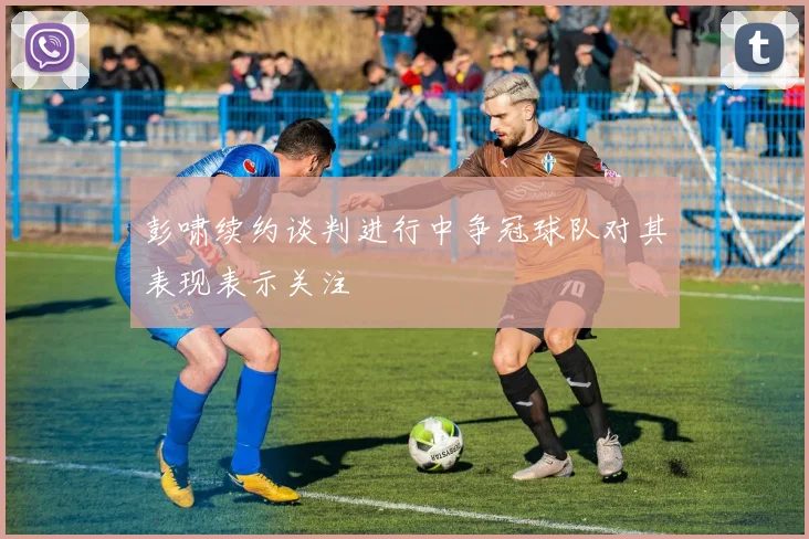 彭啸续约谈判进行中争冠球队对其表现表示关注