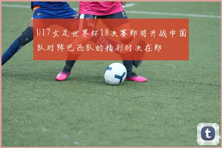 U17女足世界杯18决赛即将开战中国队对阵巴西队的精彩对决在即