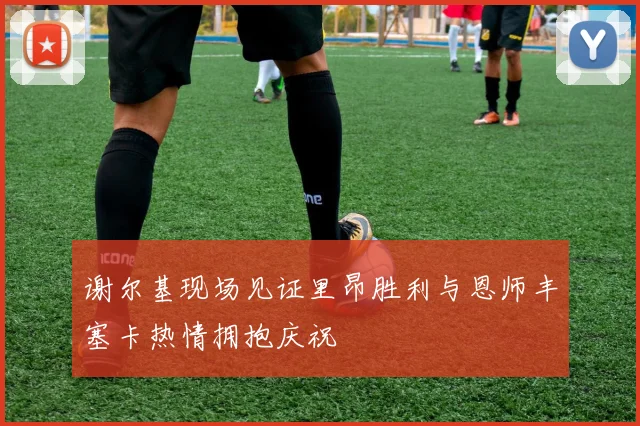 谢尔基现场见证里昂胜利与恩师丰塞卡热情拥抱庆祝