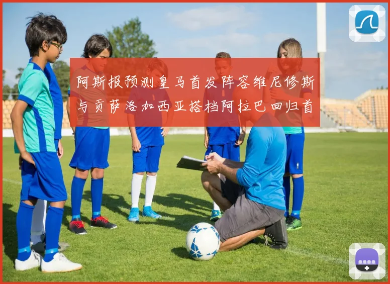 阿斯报预测皇马首发阵容维尼修斯与贡萨洛加西亚搭档阿拉巴回归首发位置