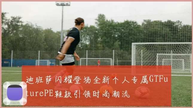 迪班萨闪耀登场全新个人专属GTFuturePE鞋款引领时尚潮流