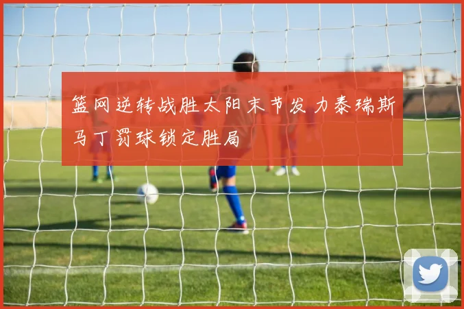 篮网逆转战胜太阳末节发力泰瑞斯马丁罚球锁定胜局