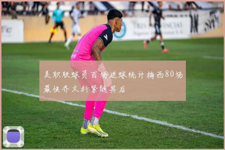 美职联球员百场进球统计梅西80场最快乔文科紧随其后