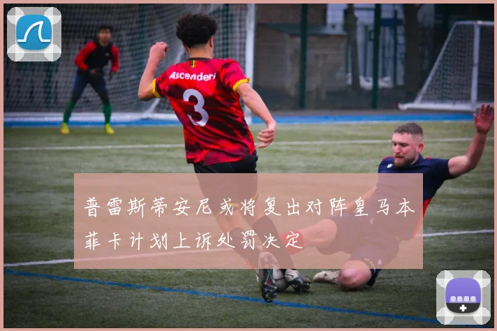 普雷斯蒂安尼或将复出对阵皇马本菲卡计划上诉处罚决定