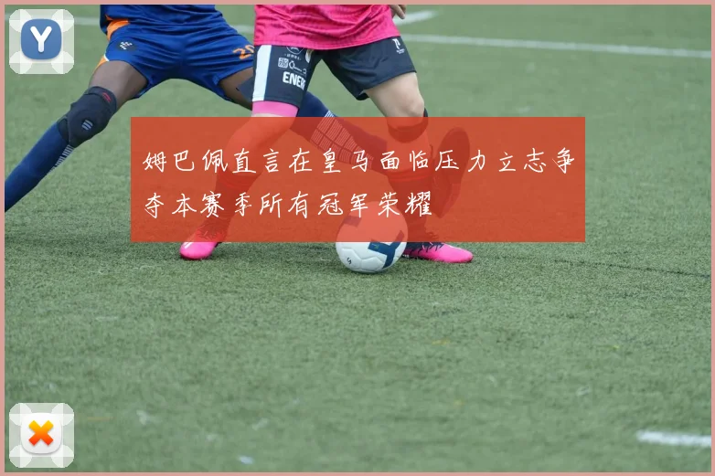 姆巴佩直言在皇马面临压力立志争夺本赛季所有冠军荣耀
