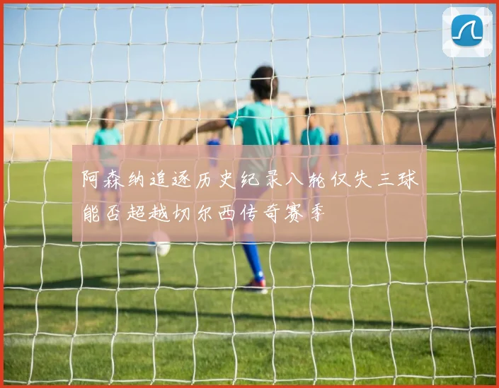 阿森纳追逐历史纪录八轮仅失三球能否超越切尔西传奇赛季